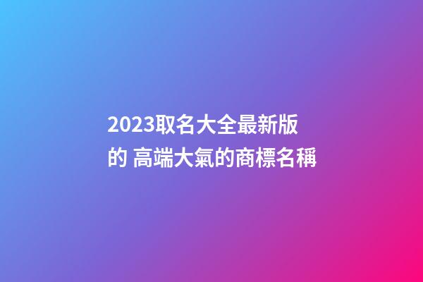 2023取名大全最新版的 高端大氣的商標名稱
